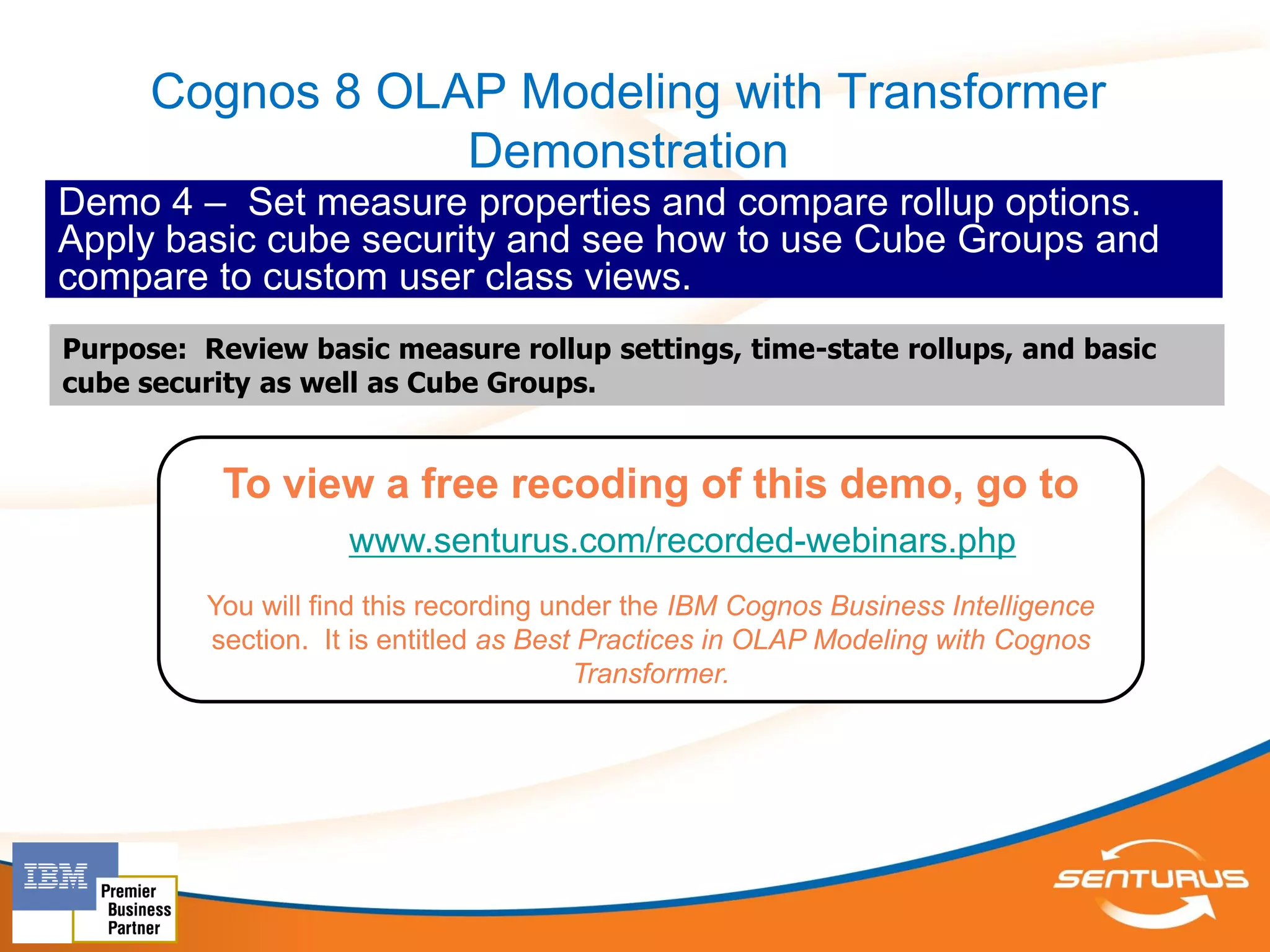 Cognos 8 OLAP Modeling with Transformer
                  Demonstration
Demo 4 – Set measure properties and compare rollup options.
Apply basic cube security and see how to use Cube Groups and
compare to custom user class views.
Purpose: Review basic measure rollup settings, time-state rollups, and basic
cube security as well as Cube Groups.


           To view a free recoding of this demo, go to
                     www.senturus.com/recorded-webinars.php
          You will find this recording under the IBM Cognos Business Intelligence
          section. It is entitled as Best Practices in OLAP Modeling with Cognos
                                         Transformer.
 