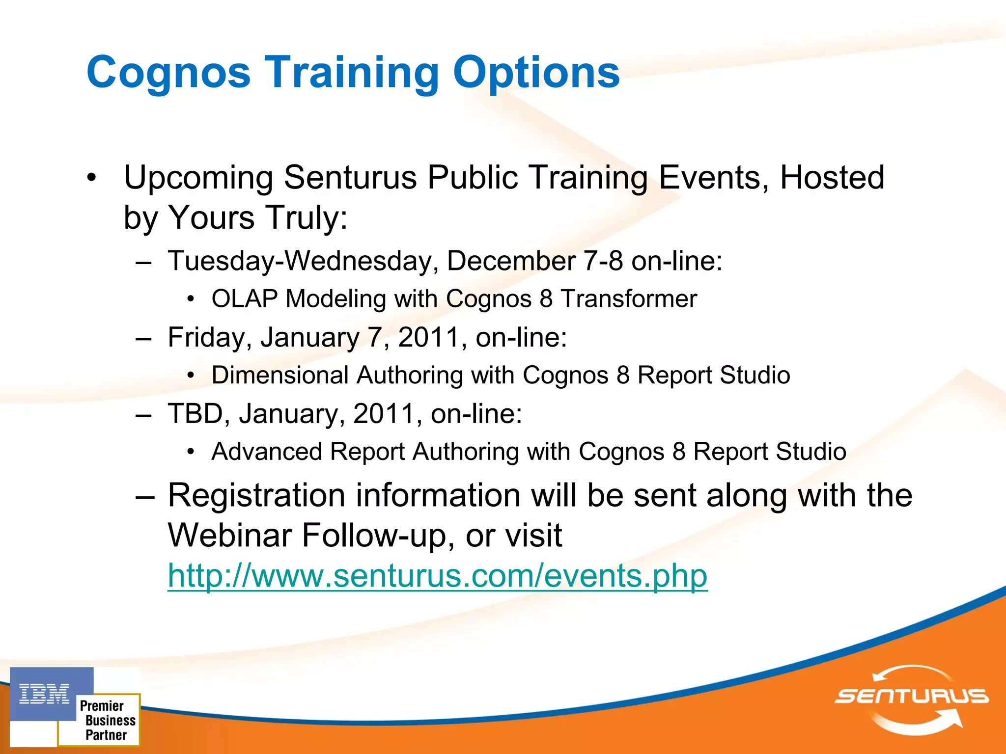Cognos Training Options

• Upcoming Senturus Public Training Events, Hosted
  by Yours Truly:
   – Tuesday-Wednesday, December 7-8 on-line:
       • OLAP Modeling with Cognos 8 Transformer
   – Friday, January 7, 2011, on-line:
       • Dimensional Authoring with Cognos 8 Report Studio
   – TBD, January, 2011, on-line:
       • Advanced Report Authoring with Cognos 8 Report Studio
   – Registration information will be sent along with the
     Webinar Follow-up, or visit
     http://www.senturus.com/events.php
 