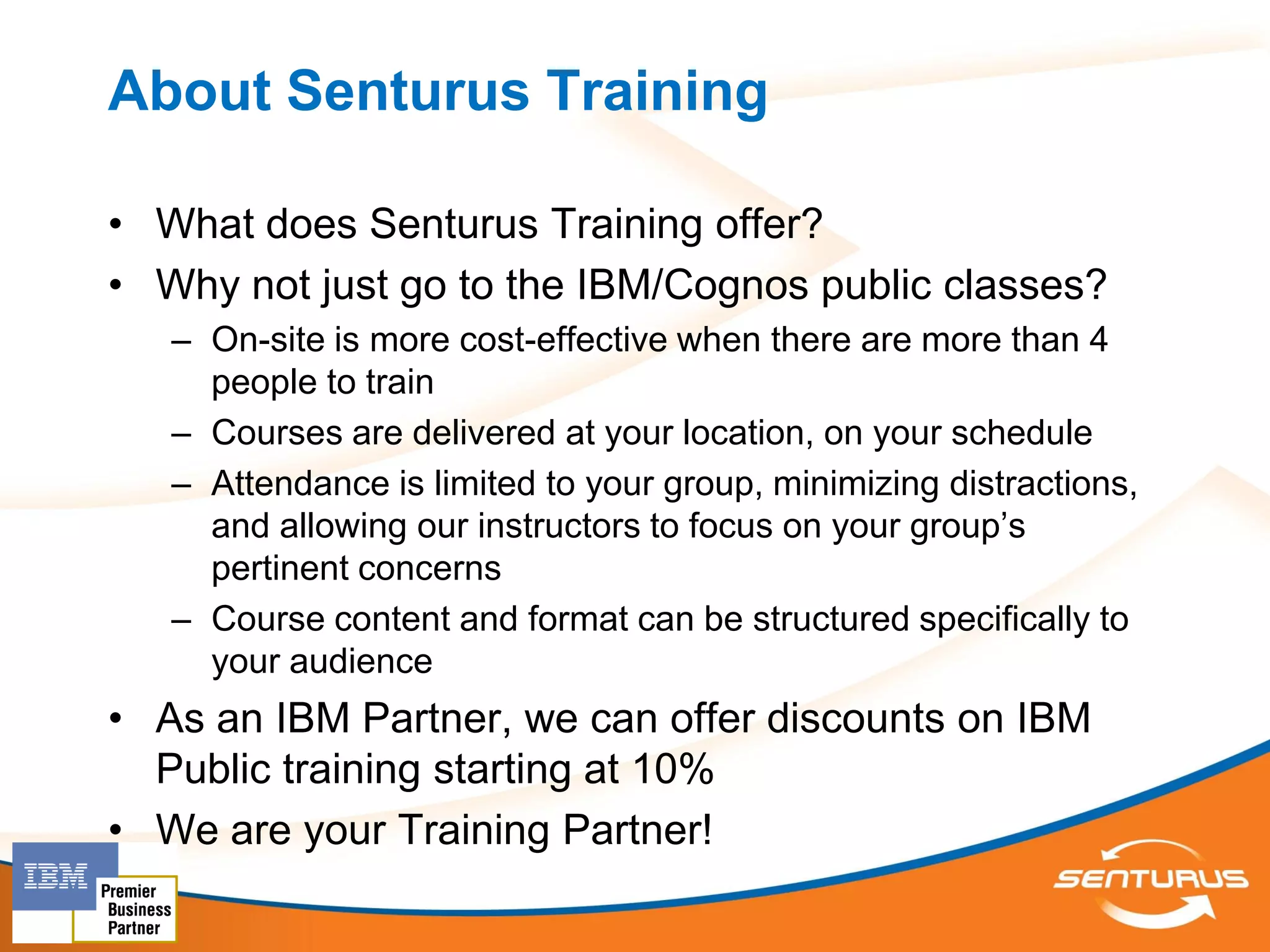 About Senturus Training

• What does Senturus Training offer?
• Why not just go to the IBM/Cognos public classes?
   – On-site is more cost-effective when there are more than 4
     people to train
   – Courses are delivered at your location, on your schedule
   – Attendance is limited to your group, minimizing distractions,
     and allowing our instructors to focus on your group’s
     pertinent concerns
   – Course content and format can be structured specifically to
     your audience
• As an IBM Partner, we can offer discounts on IBM
  Public training starting at 10%
• We are your Training Partner!
 