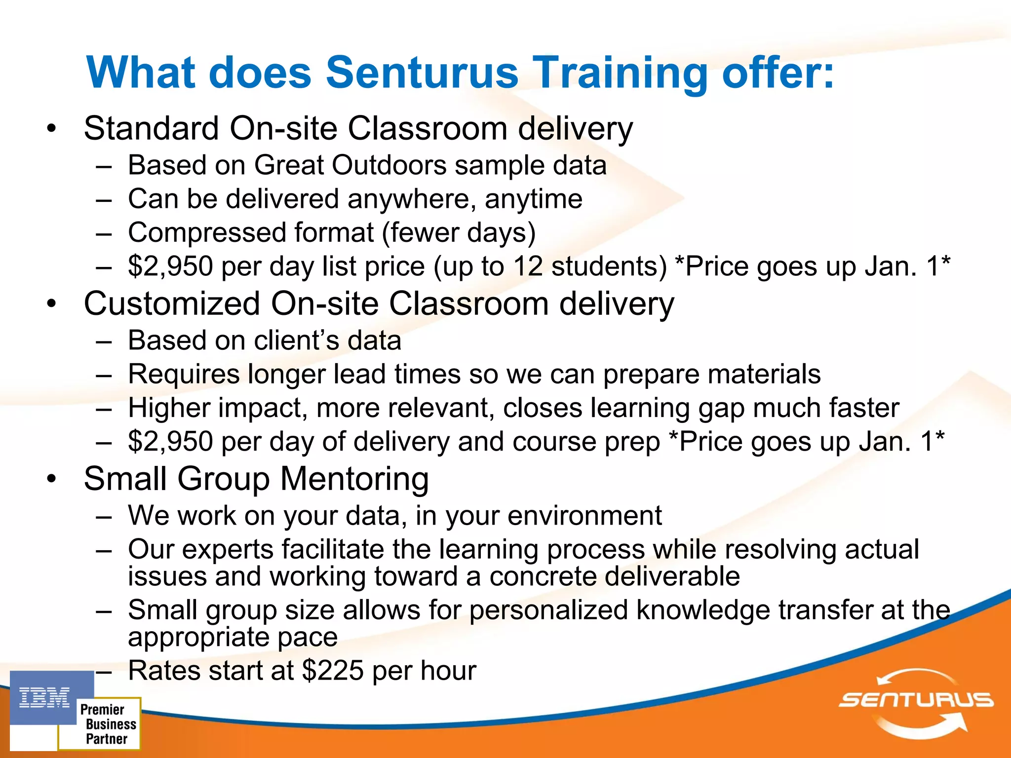 What does Senturus Training offer:
• Standard On-site Classroom delivery
   –   Based on Great Outdoors sample data
   –   Can be delivered anywhere, anytime
   –   Compressed format (fewer days)
   –   $2,950 per day list price (up to 12 students) *Price goes up Jan. 1*
• Customized On-site Classroom delivery
   –   Based on client’s data
   –   Requires longer lead times so we can prepare materials
   –   Higher impact, more relevant, closes learning gap much faster
   –   $2,950 per day of delivery and course prep *Price goes up Jan. 1*
• Small Group Mentoring
   – We work on your data, in your environment
   – Our experts facilitate the learning process while resolving actual
     issues and working toward a concrete deliverable
   – Small group size allows for personalized knowledge transfer at the
     appropriate pace
   – Rates start at $225 per hour
 