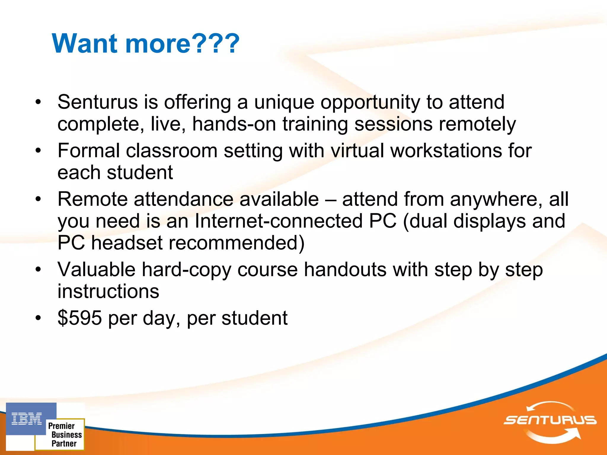 Want more???

• Senturus is offering a unique opportunity to attend
  complete, live, hands-on training sessions remotely
• Formal classroom setting with virtual workstations for
  each student
• Remote attendance available – attend from anywhere, all
  you need is an Internet-connected PC (dual displays and
  PC headset recommended)
• Valuable hard-copy course handouts with step by step
  instructions
• $595 per day, per student
 