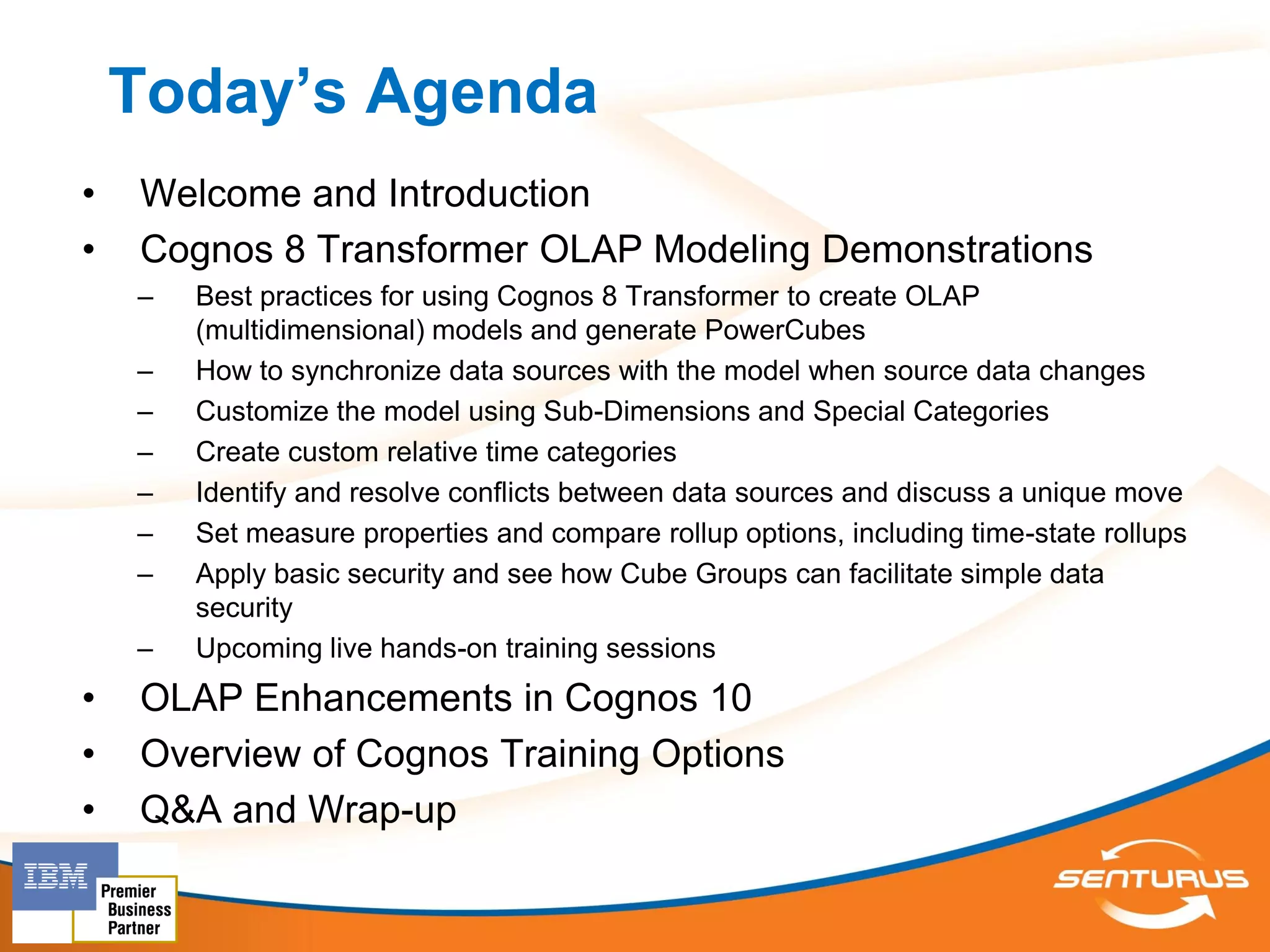 Today’s Agenda
•   Welcome and Introduction
•   Cognos 8 Transformer OLAP Modeling Demonstrations
    –   Best practices for using Cognos 8 Transformer to create OLAP
        (multidimensional) models and generate PowerCubes
    –   How to synchronize data sources with the model when source data changes
    –   Customize the model using Sub-Dimensions and Special Categories
    –   Create custom relative time categories
    –   Identify and resolve conflicts between data sources and discuss a unique move
    –   Set measure properties and compare rollup options, including time-state rollups
    –   Apply basic security and see how Cube Groups can facilitate simple data
        security
    –   Upcoming live hands-on training sessions
•   OLAP Enhancements in Cognos 10
•   Overview of Cognos Training Options
•   Q&A and Wrap-up
 