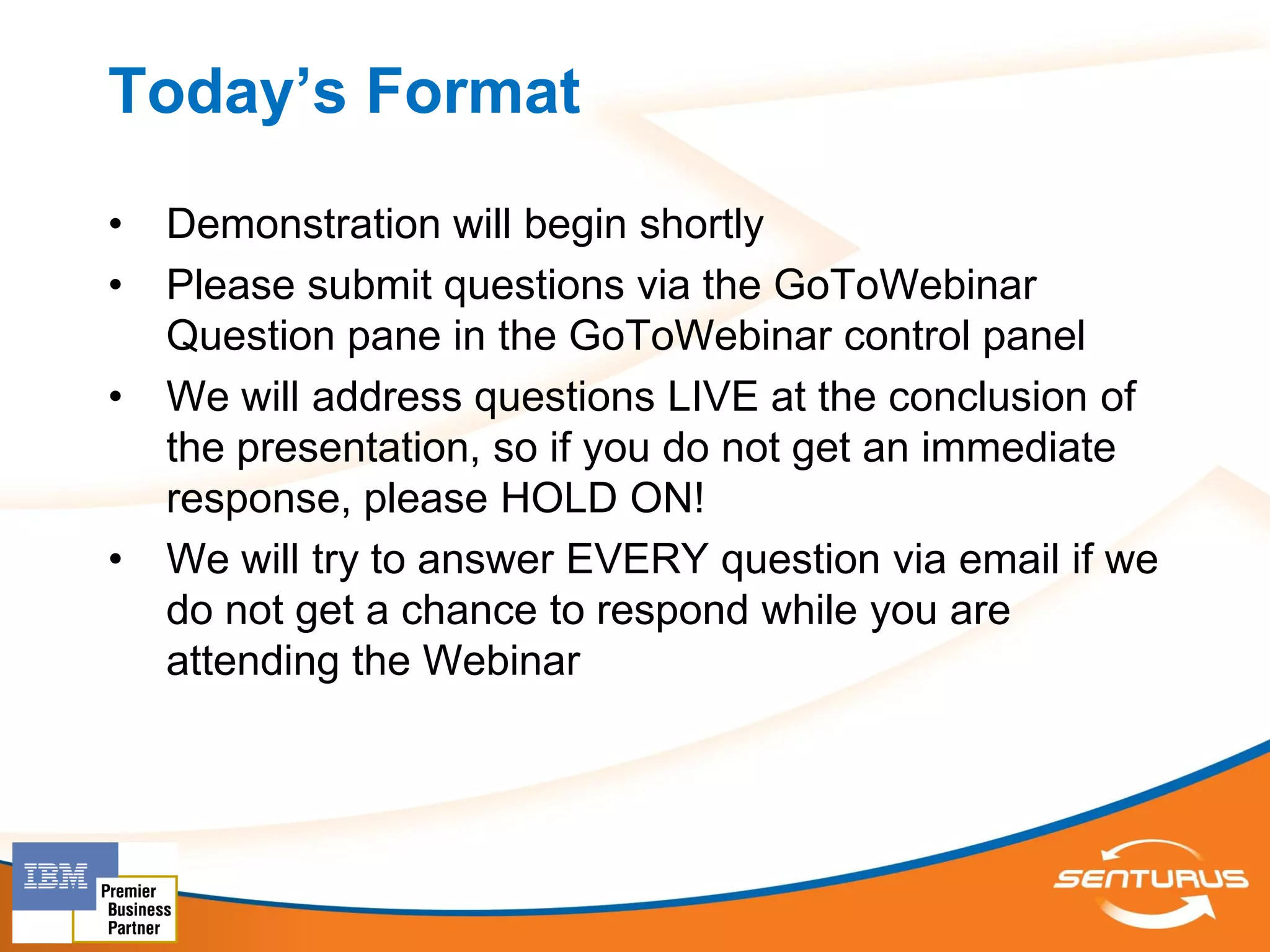 Today’s Format
•   Demonstration will begin shortly
•   Please submit questions via the GoToWebinar
    Question pane in the GoToWebinar control panel
•   We will address questions LIVE at the conclusion of
    the presentation, so if you do not get an immediate
    response, please HOLD ON!
•   We will try to answer EVERY question via email if we
    do not get a chance to respond while you are
    attending the Webinar
 
