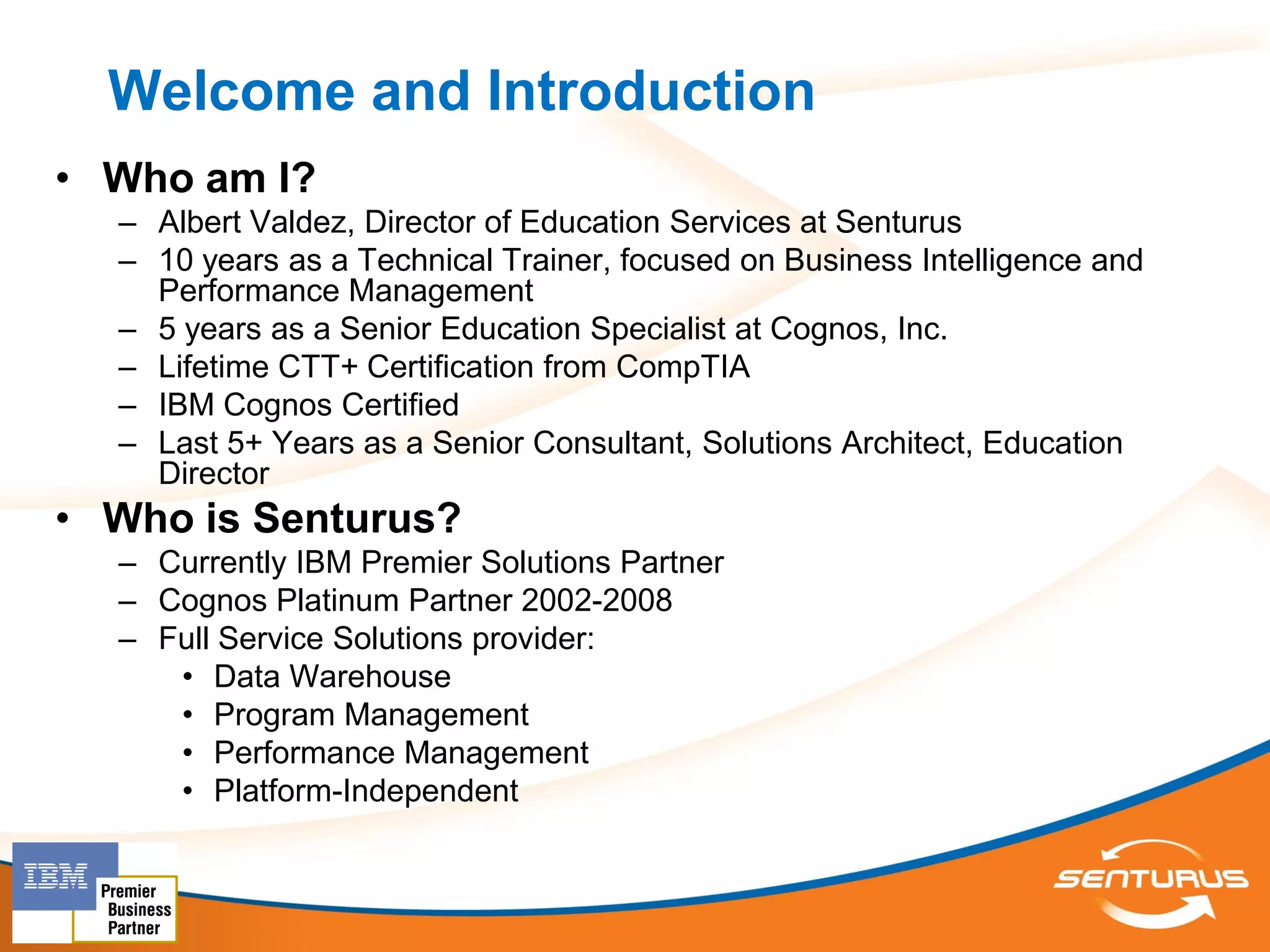 Welcome and Introduction
• Who am I?
  – Albert Valdez, Director of Education Services at Senturus
  – 10 years as a Technical Trainer, focused on Business Intelligence and
    Performance Management
  – 5 years as a Senior Education Specialist at Cognos, Inc.
  – Lifetime CTT+ Certification from CompTIA
  – IBM Cognos Certified
  – Last 5+ Years as a Senior Consultant, Solutions Architect, Education
    Director
• Who is Senturus?
  – Currently IBM Premier Solutions Partner
  – Cognos Platinum Partner 2002-2008
  – Full Service Solutions provider:
     • Data Warehouse
     • Program Management
     • Performance Management
     • Platform-Independent
 