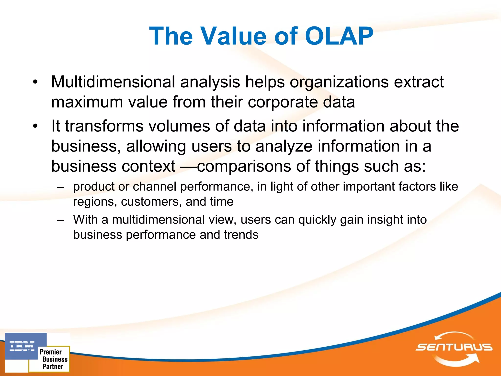 The Value of OLAP
• Multidimensional analysis helps organizations extract
  maximum value from their corporate data
• It transforms volumes of data into information about the
  business, allowing users to analyze information in a
  business context —comparisons of things such as:
   – product or channel performance, in light of other important factors like
     regions, customers, and time
   – With a multidimensional view, users can quickly gain insight into
     business performance and trends
 