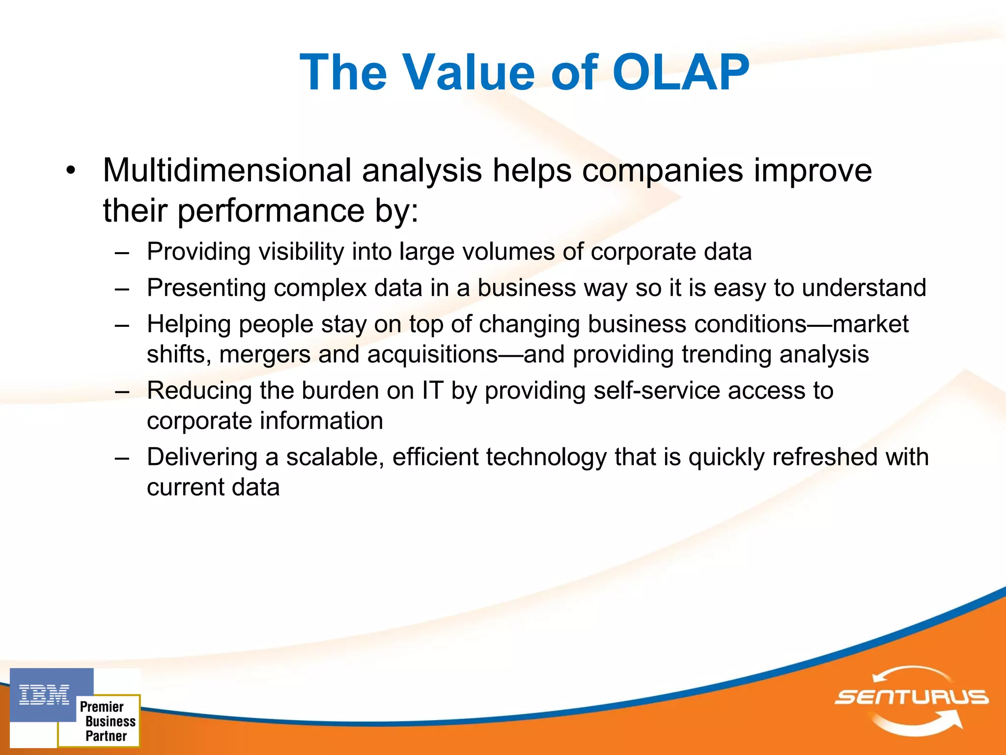 The Value of OLAP
• Multidimensional analysis helps companies improve
  their performance by:
   – Providing visibility into large volumes of corporate data
   – Presenting complex data in a business way so it is easy to understand
   – Helping people stay on top of changing business conditions—market
     shifts, mergers and acquisitions—and providing trending analysis
   – Reducing the burden on IT by providing self-service access to
     corporate information
   – Delivering a scalable, efficient technology that is quickly refreshed with
     current data
 