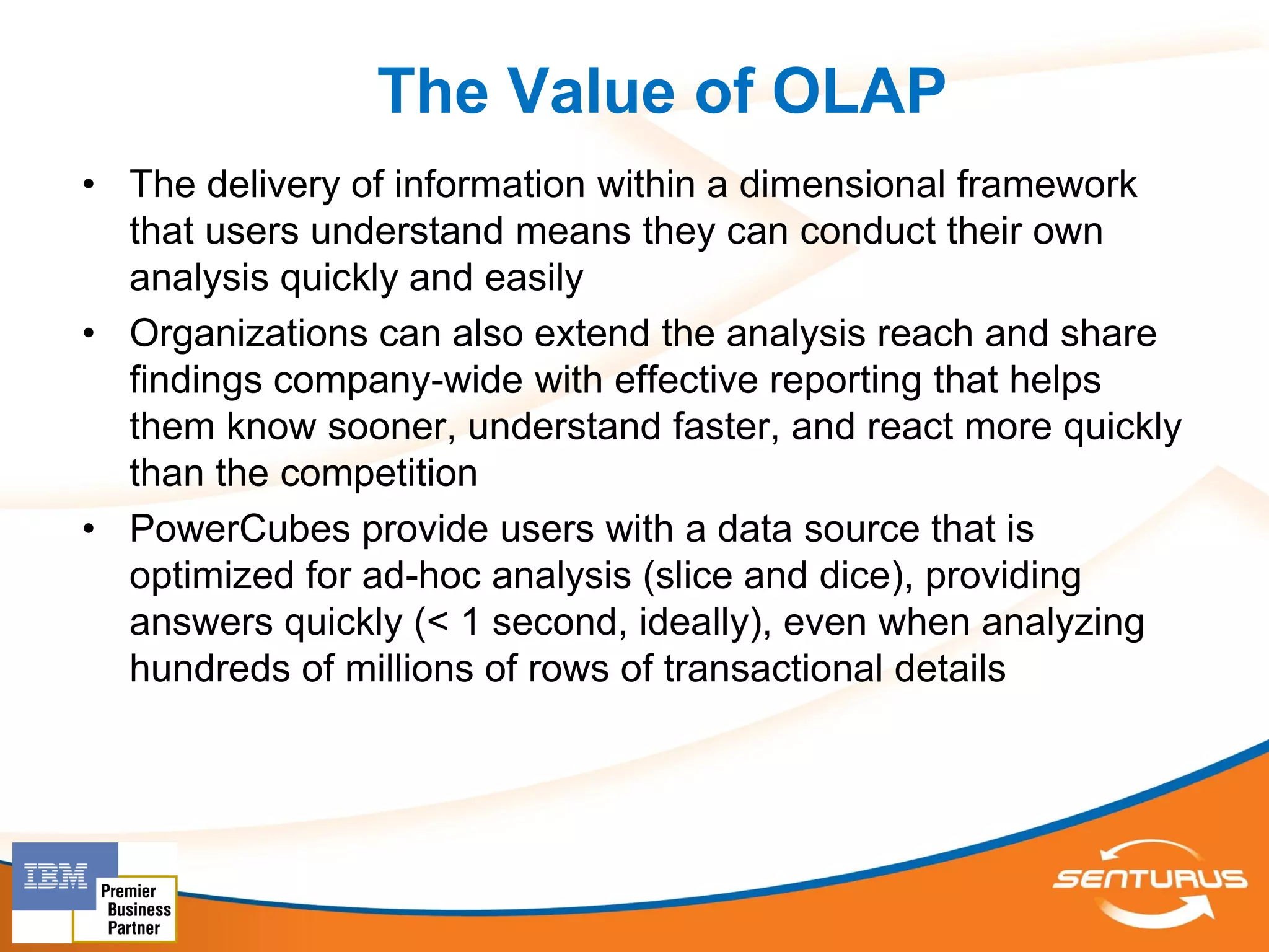 The Value of OLAP
• The delivery of information within a dimensional framework
  that users understand means they can conduct their own
  analysis quickly and easily
• Organizations can also extend the analysis reach and share
  findings company-wide with effective reporting that helps
  them know sooner, understand faster, and react more quickly
  than the competition
• PowerCubes provide users with a data source that is
  optimized for ad-hoc analysis (slice and dice), providing
  answers quickly (< 1 second, ideally), even when analyzing
  hundreds of millions of rows of transactional details
 