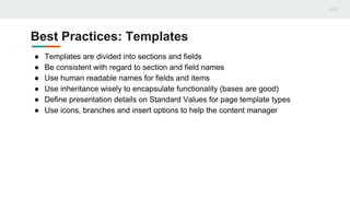 Best Practices: Templates
● Templates are divided into sections and fields
● Be consistent with regard to section and field names
● Use human readable names for fields and items
● Use inheritance wisely to encapsulate functionality (bases are good)
● Define presentation details on Standard Values for page template types
● Use icons, branches and insert options to help the content manager
 