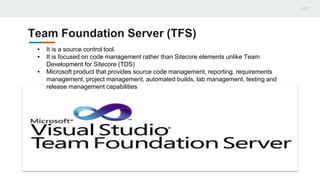 Team Foundation Server (TFS)
▪ It is a source control tool.
▪ It is focused on code management rather than Sitecore elements unlike Team
Development for Sitecore (TDS)
▪ Microsoft product that provides source code management, reporting, requirements
management, project management, automated builds, lab management, testing and
release management capabilities
 