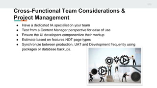 Cross-Functional Team Considerations &
Project Management
● Have a dedicated IA specialist on your team
● Test from a Content Manager perspective for ease of use
● Ensure the UI developers componentize their markup
● Estimate based on features NOT page types
● Synchronize between production, UAT and Development frequently using
packages or database backups.
 