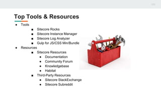 Top Tools & Resources
● Tools
■ Sitecore Rocks
■ Sitecore Instance Manager
■ Sitecore Log Analyzer
■ Gulp for JS/CSS Min/Bundle
● Resources
■ Sitecore Resources
● Documentation
● Community Forum
● Knowledgebase
● Habitat
■ Third-Party Resources
● Sitecore StackExchange
● Sitecore Subreddit
 