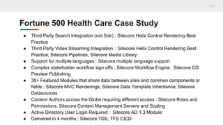 Fortune 500 Health Care Case Study
● Third Party Search Integration (not Solr) : Sitecore Helix Control Rendering Best
Practice
● Third Party Video Streaming Integration : Sitecore Helix Control Rendering Best
Practice, Sitecore Pipelines, Sitecore Media Library
● Support for multiple languages : Sitecore multiple language support
● Complex stakeholder workflow sign offs : Sitecore Workflow Engine, Sitecore CD
Preview Publishing
● 30+ Featured Modules that share data between sites and common components or
fields : Sitecore MVC Renderings, Sitecore Data Template Inheritance, Sitecore
Datasources
● Content Authors across the Globe requiring different access : Sitecore Roles and
Permissions, Sitecore Content Management Servers and Scaling
● Active Directory User Login Required : Sitecore AD 1.3 Module
● Delivered in 4 months : Sitecore TDS, TFS CICD
 