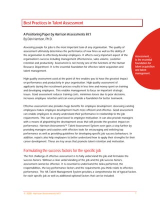 Best Practices in Talent Assessment

A Positioning Paper by Harrison Assessments Int’l
By Dan Harrison, Ph.D.

Assessing people for jobs is the most important task of any organisation. The quality of
assessment ultimately determines the performance of new hires as well as the ability of
the organisation to effectively develop employees. It affects every important aspect of the         Assessment…
organisation’s success including management effectiveness, sales volume, customer                   is the essential
retention and productivity. Assessment is not merely one of the functions of the Human              foundation for
Resource Department. It is the essential foundation for effective talent acquisition and            talent acquisition
talent management.                                                                                  and talent
                                                                                                    management.
High quality assessment used at the point of hire enables you to have the greatest impact
on performance and productivity in your organisation. High quality assessment of
applicants during the recruitment process results in less time and money spent on training
and developing employees. This enables management to focus on important strategic
issues. Good assessment reduces training costs, minimises losses due to poor decisions,
increases employee retention and can even provide a foundation for better teamwork.

Effective assessment also provides huge benefits for employee development. Assessing existing
employees makes employee development much more efficient and effective. Good assessment
can enable employees to clearly understand their performance in relationship to the job
requirements. This can be a great boost to employee motivation. It can also provide managers
with a means of pinpointing the development areas that will provide the greatest impact on
performance. Harrison Assessments™ Talent Assessment System even goes a step further by
providing managers and coaches with effective tools for encouraging and enlisting top
performance as well as providing guidelines for developing specific job success behaviours. In
addition, reports also help employees to better understand how to apply their strengths for their
career development. These are key areas that promote talent retention and motivation.


Formulating the success factors for the specific job
The first challenge of effective assessment is to fully understand the job and formulate the
success factors. Without a clear understanding of the job and the job success factors,
assessment cannot be effective. It is essential to understand the tasks performed, the
responsibilities, the key performance factors and the requirements you think relate to effective
performance. The HA Talent Management System provides a comprehensive list of typical factors
for each specific job as well as additional optional factors that can be included.




© 2008. Harrison Assessments Int'l                                                                  1
 