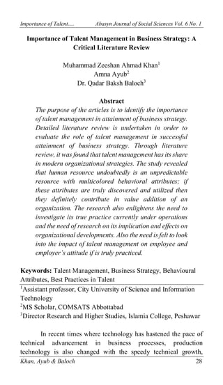 Importance of Talent…. Abasyn Journal of Social Sciences Vol. 6 No. 1
Khan, Ayub & Baloch 28
Importance of Talent Management in Business Strategy: A
Critical Literature Review
Muhammad Zeeshan Ahmad Khan1
Amna Ayub2
Dr. Qadar Baksh Baloch3
Abstract
The purpose of the articles is to identify the importance
of talent management in attainment of business strategy.
Detailed literature review is undertaken in order to
evaluate the role of talent management in successful
attainment of business strategy. Through literature
review, it was found that talent management has its share
in modern organizational strategies. The study revealed
that human resource undoubtedly is an unpredictable
resource with multicolored behavioral attributes; if
these attributes are truly discovered and utilized then
they definitely contribute in value addition of an
organization. The research also enlightens the need to
investigate its true practice currently under operations
and the need of research on its implication and effects on
organizational developments. Also the need is felt to look
into the impact of talent management on employee and
employer’s attitude if is truly practiced.
Keywords: Talent Management, Business Strategy, Behavioural
Attributes, Best Practices in Talent
1
Assistant professor, City University of Science and Information
Technology
2
MS Scholar, COMSATS Abbottabad
3
Director Research and Higher Studies, Islamia College, Peshawar
In recent times where technology has hastened the pace of
technical advancement in business processes, production
technology is also changed with the speedy technical growth,
 
