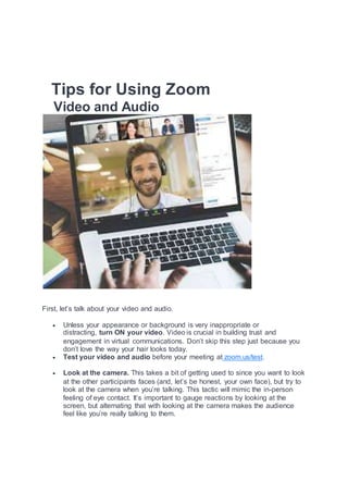 Tips for Using Zoom
Video and Audio
First, let’s talk about your video and audio.
 Unless your appearance or background is very inappropriate or
distracting, turn ON your video. Video is crucial in building trust and
engagement in virtual communications. Don’t skip this step just because you
don’t love the way your hair looks today.
 Test your video and audio before your meeting at zoom.us/test.
 Look at the camera. This takes a bit of getting used to since you want to look
at the other participants faces (and, let’s be honest, your own face), but try to
look at the camera when you’re talking. This tactic will mimic the in-person
feeling of eye contact. It’s important to gauge reactions by looking at the
screen, but alternating that with looking at the camera makes the audience
feel like you’re really talking to them.
 