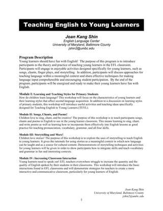 Teaching English to Young Learners
Joan Kang Shin
English Language Center
University of Maryland, Baltimore County
jshin2@umbc.edu

Program Description
Young learners should have fun with English! The purpose of this program is to introduce
participants to the theory and practice of teaching young learners in the EFL classroom.
Participants will engage in enjoyable activities designed specifically for young learners, such as
songs, chants, finger plays, and storytelling. In addition, participants will discuss approaches for
teaching language within a meaningful context and share effective techniques for making
language input comprehensible and encouraging student participation. By the end of the
program, participants will be energized and ready to make their young learners have fun with
English.
Module I: Learning and Teaching Styles for Primary Students
How do children learn language? This workshop will focus on the characteristics of young learners and
their learning styles that affect second language acquisition. In addition to a discussion on learning styles
of primary students, this workshop will introduce useful activities and teaching ideas specifically
designed for Teaching English to Young Learners (TEYL).
Module II: Songs, Chants, and Poems!
Children love to sing, chant, and be creative! The purpose of this workshop is to teach participants songs,
chants and poems in English to use in the young learner classroom. This means learning to sing, chant,
and write poems as well as learning how to incorporate them effectively into English lessons as good
practice for teaching pronunciation, vocabulary, grammar, and all four skills.
Module III: Storytelling and More!
Children love stories! The purpose of this workshop is to explore the uses of storytelling to teach English
to young learners. It gives the rationale for using stories as a meaningful context in which new language
can be taught and as a source for cultural content. Demonstrations of storytelling techniques and activities
for young learners will be given in order to show participants how to integrate skills and teach vocabulary
and grammar in fun and interesting contexts.
Module IV: Increasing Classroom Interaction
Young learners need to speak out! EFL teachers everywhere struggle to increase the quantity and the
quality of English spoken by their students in their classrooms. This workshop will introduce the basic
interactions found in EFL classrooms and will demonstrate strategies for teachers to create a more
interactive and communicative classroom, particularly for young learners of English.

Joan Kang Shin
University of Maryland, Baltimore County
jshin2@umbc.edu

1

 