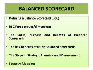 BALANCED SCORECARD
• Defining a Balance Scorecard (BSC)
• BSC Perspectives/dimensions
• The value, purpose and benefits of Balanced
Scorecards
• The key benefits of using Balanced Scorecards
• The Steps in Strategic Planning and Management
• Strategy Mapping
 