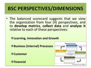 • The balanced scorecard suggests that we view
the organization from four (4) perspectives, and
to develop metrics, collect data and analyze it
relative to each of these perspectives:
Learning, Innovation and Growth
Business (Internal) Processes
Customer
Financial
BSC PERSPECTIVES/DIMENSIONS
 