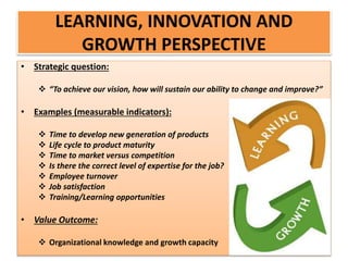 • Strategic question:
 “To achieve our vision, how will sustain our ability to change and improve?”
• Examples (measurable indicators):
 Time to develop new generation of products
 Life cycle to product maturity
 Time to market versus competition
 Is there the correct level of expertise for the job?
 Employee turnover
 Job satisfaction
 Training/Learning opportunities
• Value Outcome:
 Organizational knowledge and growth capacity
LEARNING, INNOVATION AND
GROWTH PERSPECTIVE
 