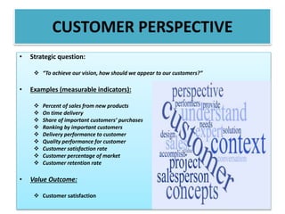 • Strategic question:
 “To achieve our vision, how should we appear to our customers?”
• Examples (measurable indicators):
 Percent of sales from new products
 On time delivery
 Share of important customers’ purchases
 Ranking by important customers
 Delivery performance to customer
 Quality performance for customer
 Customer satisfaction rate
 Customer percentage of market
 Customer retention rate
• Value Outcome:
 Customer satisfaction
CUSTOMER PERSPECTIVE
 