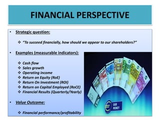 • Strategic question:
 “To succeed financially, how should we appear to our shareholders?”
• Examples (measurable indicators):
 Cash flow
 Sales growth
 Operating income
 Return on Equity (RoE)
 Return On Investment (ROI)
 Return on Capital Employed (RoCE)
 Financial Results (Quarterly/Yearly)
• Value Outcome:
 Financial performance/profitability
FINANCIAL PERSPECTIVE
 