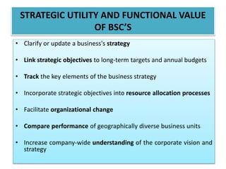 • Clarify or update a business's strategy
• Link strategic objectives to long-term targets and annual budgets
• Track the key elements of the business strategy
• Incorporate strategic objectives into resource allocation processes
• Facilitate organizational change
• Compare performance of geographically diverse business units
• Increase company-wide understanding of the corporate vision and
strategy
STRATEGIC UTILITY AND FUNCTIONAL VALUE
OF BSC’S
 