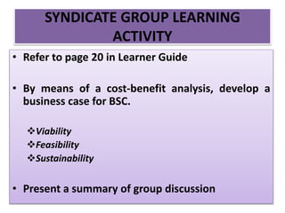 • Refer to page 20 in Learner Guide
• By means of a cost-benefit analysis, develop a
business case for BSC.
Viability
Feasibility
Sustainability
• Present a summary of group discussion
SYNDICATE GROUP LEARNING
ACTIVITY
 