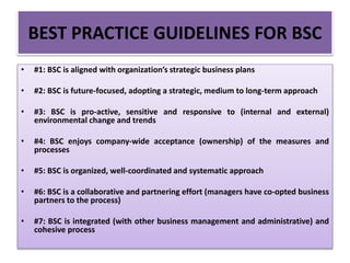 • #1: BSC is aligned with organization’s strategic business plans
• #2: BSC is future-focused, adopting a strategic, medium to long-term approach
• #3: BSC is pro-active, sensitive and responsive to (internal and external)
environmental change and trends
• #4: BSC enjoys company-wide acceptance (ownership) of the measures and
processes
• #5: BSC is organized, well-coordinated and systematic approach
• #6: BSC is a collaborative and partnering effort (managers have co-opted business
partners to the process)
• #7: BSC is integrated (with other business management and administrative) and
cohesive process
BEST PRACTICE GUIDELINES FOR BSC
 