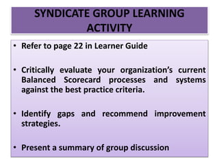 • Refer to page 22 in Learner Guide
• Critically evaluate your organization’s current
Balanced Scorecard processes and systems
against the best practice criteria.
• Identify gaps and recommend improvement
strategies.
• Present a summary of group discussion
SYNDICATE GROUP LEARNING
ACTIVITY
 