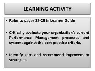 • Refer to pages 28-29 in Learner Guide
• Critically evaluate your organization’s current
Performance Management processes and
systems against the best practice criteria.
• Identify gaps and recommend improvement
strategies.
LEARNING ACTIVITY
 