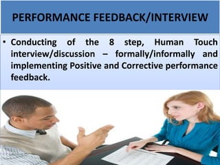 PERFORMANCE FEEDBACK/INTERVIEW
• Conducting of the 8 step, Human Touch
interview/discussion – formally/informally and
implementing Positive and Corrective performance
feedback.
 