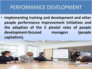 PERFORMANCE DEVELOPMENT
• Implementing training and development and other
people performance improvement initiatives and
the adoption of the 5 pivotal roles of people
development-focused managers (people
capitalism).
 