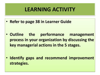 • Refer to page 38 in Learner Guide
• Outline the performance management
process in your organization by discussing the
key managerial actions in the 5 stages.
• Identify gaps and recommend improvement
strategies.
LEARNING ACTIVITY
 