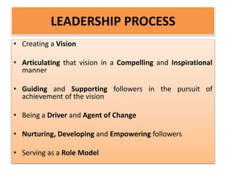 LEADERSHIP PROCESS
• Creating a Vision
• Articulating that vision in a Compelling and Inspirational
manner
• Guiding and Supporting followers in the pursuit of
achievement of the vision
• Being a Driver and Agent of Change
• Nurturing, Developing and Empowering followers
• Serving as a Role Model
 
