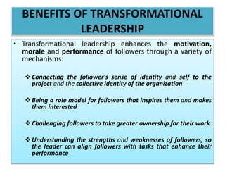 BENEFITS OF TRANSFORMATIONAL
LEADERSHIP
• Transformational leadership enhances the motivation,
morale and performance of followers through a variety of
mechanisms:
Connecting the follower's sense of identity and self to the
project and the collective identity of the organization
Being a role model for followers that inspires them and makes
them interested
Challenging followers to take greater ownership for their work
Understanding the strengths and weaknesses of followers, so
the leader can align followers with tasks that enhance their
performance
 