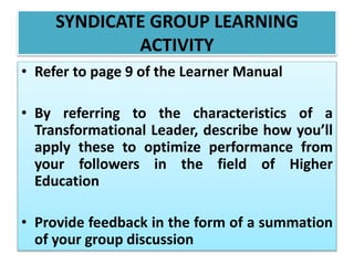 SYNDICATE GROUP LEARNING
ACTIVITY
• Refer to page 9 of the Learner Manual
• By referring to the characteristics of a
Transformational Leader, describe how you’ll
apply these to optimize performance from
your followers in the field of Higher
Education
• Provide feedback in the form of a summation
of your group discussion
 
