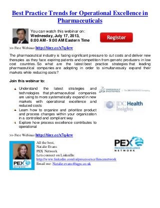 Best Practice Trends for Operational Excellence in
Pharmaceuticals
You can watch this webinar on:
Wednesday, July 17, 2013,
8:00 AM - 9:00 AM Eastern Time
>> Free Webinar http://tiny.cc/x7q4zw
The pharmaceutical industry is facing significant pressure to cut costs and deliver new
therapies as they face expiring patents and competition from generic producers in low
cost countries. So what are the latest best practice strategies that leading
pharmaceutical companies are adopting in order to simultaneously expand their
markets while reducing costs?
Join this webinar to:
Understand the latest strategies and
technologies that pharmaceutical companies
are using to more systematically expand in new
markets with operational excellence and
reduced costs
Learn how to organize and prioritize product
and process changes within your organization
in a controlled and compliant way
Explore how process excellence contributes to
operational
>> Free Webinar http://tiny.cc/x7q4zw
All the best,
Natalie Evans
PEX Network
Lets connect on LinkedIn:
http://www.linkedin.com/in/processexcellencenetwork
Email me: Natalie.evans@iqpc.co.uk
 