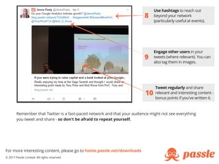 8
10
Engage other users in your
tweets (where relevant). You can
also tag them in images.
Use hashtags to reach out
beyond your network
(particularly useful at events).
Tweet regularly and share
relevant and interesting content -
bonus points if you've written it.
9
For more interesting content, please go to home.passle.net/downloads
© 2017 Passle Limited. All rights reserved.
Remember that Twitter is a fast-paced network and that your audience might not see everything
you tweet and share - so don't be afraid to repeat yourself.
 