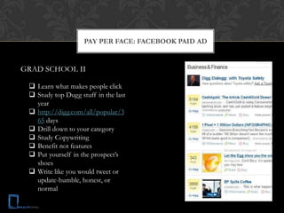 PAY PER FACE: FACEBOOK PAID AD


GRAD SCHOOL II

  Learn what makes people click
  Study top Dugg stuff in the last
   year
  http://digg.com/all/popular/3
   65 days
  Drill down to your category
  Study Copywriting
  Benefit not features
  Put yourself in the prospect’s
   shoes
  Write like you would tweet or
   update-humble, honest, or
   normal
 