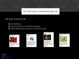 PAY PER FACE: FACEBOOK PAID AD


GRADY SCHOOL III

   Get Reflective
   Mention Facebook or FB Terminology
   Offer FB-Specific discounts or checkout codes
 