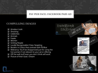 PAY PER FACE: FACEBOOK PAID AD


COMPELLING IMAGES

 Amateur Look
 Shocking
 Celebrities
 Animals
 Freaks
 Women
 Smiling People
 Locally Recognizable if Geo-Targeting
 Borders in Colors that contrast with FB Blue
 Relevancy: You’ll be disapproved just for using the
  hot woman if not relevant to your ad or offering
 Off the wall stuff even you don’t think will work
 Picture of their Goal / Dream
 