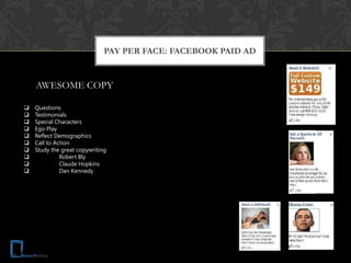 PAY PER FACE: FACEBOOK PAID AD


    AWESOME COPY

   Questions
   Testimonials
   Special Characters
   Ego Play
   Reflect Demographics
   Call to Action
   Study the great copywriting
             Robert Bly
             Claude Hopkins
             Dan Kennedy
 