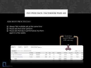 PAY PER FACE: FACEBOOK PAID AD


ADS BEST PRACTICES I

 Always Test multiple ads at the same time
 Pause ads that never perform
 Pause ads that dip in performance; try them
  again in a few weeks
                                                    Look how
                                                   much CTR and
                                                   CPC can vary
 