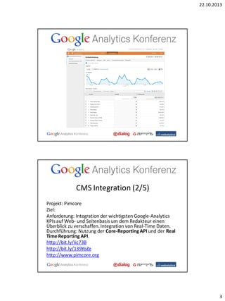22.10.2013

CMS Integration (2/5)
Projekt: Pimcore
Ziel:
Anforderung: Integration der wichtigsten Google-Analytics
KPIs auf Web- und Seitenbasis um dem Redakteur einen
Überblick zu verschaffen. Integration von Real-Time Daten.
Durchführung: Nutzung der Core-Reporting API und der Real
Time Reporting API.
http://bit.ly/Iic73B
http://bit.ly/139YoZe
http://www.pimcore.org

3

 