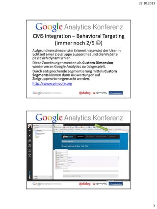 22.10.2013

CMS Integration – Behavioral Targeting
(immer noch 2/5 )
Aufgrund verschiedenster Erkenntnisse wird der User in
Echtzeit einer Zielgruppe zugeordnet und die Website
passt sich dynamisch an.
Diese Zuordnungen werden als Custom Dimension
wiederum an Google Analytics zurückgespielt.
Durch entsprechende Segmentierung mittels Custom
Segments können dann Auswertungen auf
Zielgruppenebene gemacht werden.
http://www.pimcore.org

7

 