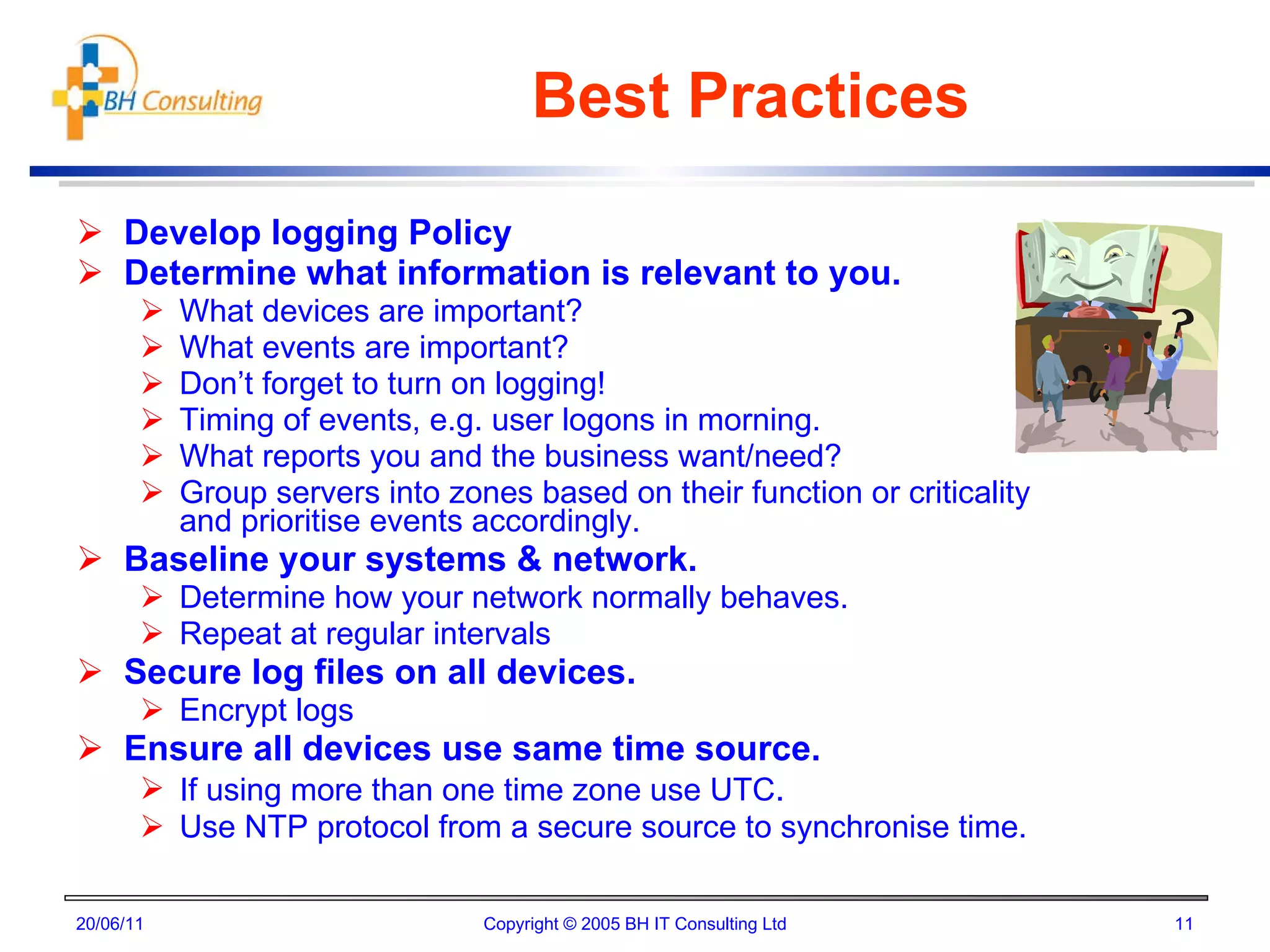 Best Practices Develop logging Policy Determine what information is relevant to you. What devices are important? What events are important? Don’t forget to turn on logging! Timing of events, e.g. user logons in morning. What reports you and the business want/need? Group servers into zones based on their function or criticality and prioritise events accordingly. Baseline your systems & network. Determine how your network normally behaves. Repeat at regular intervals Secure log files on all devices. Encrypt logs Ensure all devices use same time source. If using more than one time zone use UTC . Use NTP protocol from a secure source to synchronise time. 20/06/11 Copyright © 2005 BH IT Consulting Ltd 