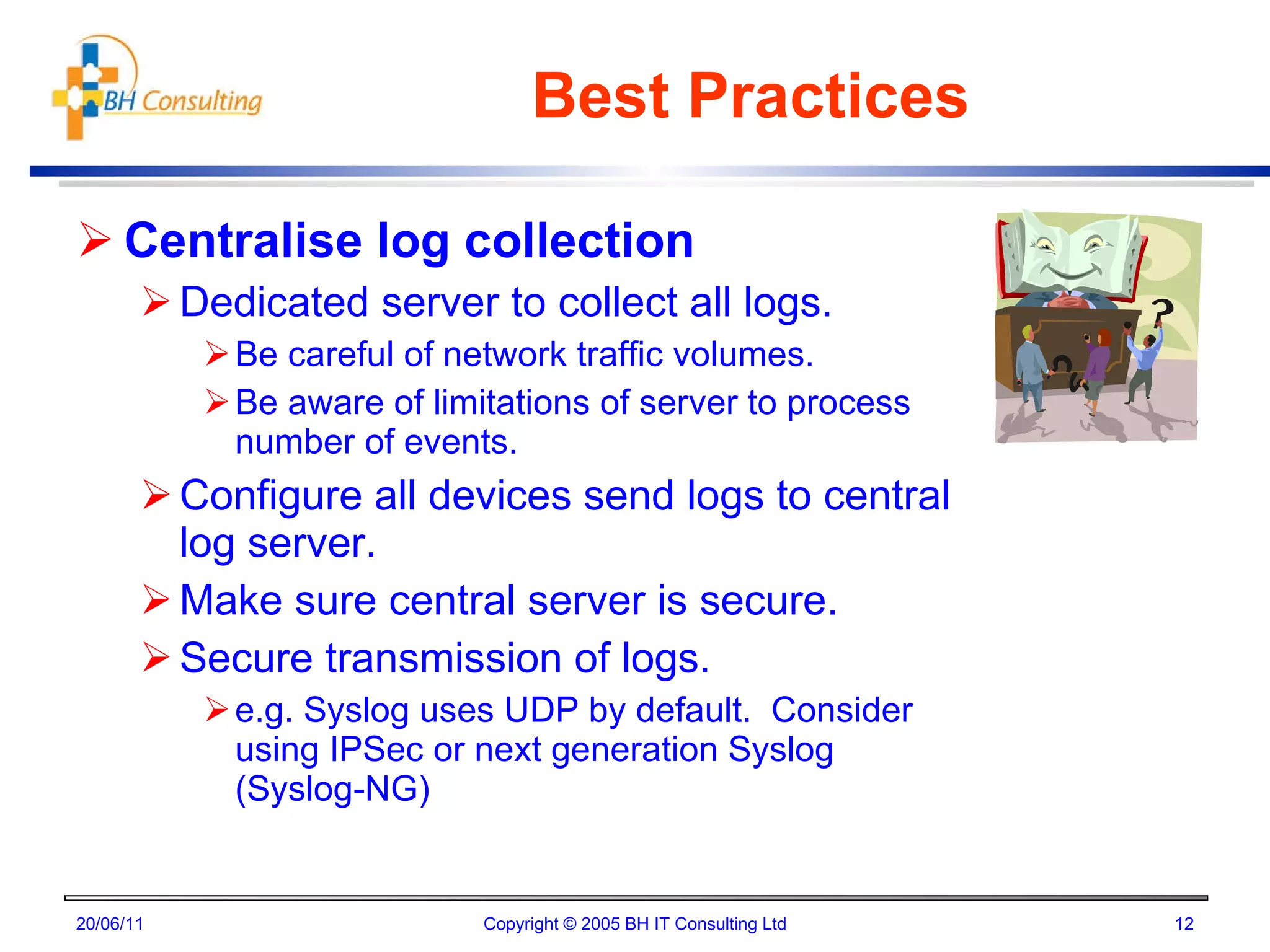 Best Practices Centralise log collection Dedicated server to collect all logs. Be careful of network traffic volumes. Be aware of limitations of server to process number of events. Configure all devices send logs to central log server. Make sure central server is secure. Secure transmission of logs. e.g. Syslog uses UDP by default.  Consider using IPSec or next generation Syslog (Syslog-NG) 20/06/11 Copyright © 2005 BH IT Consulting Ltd 