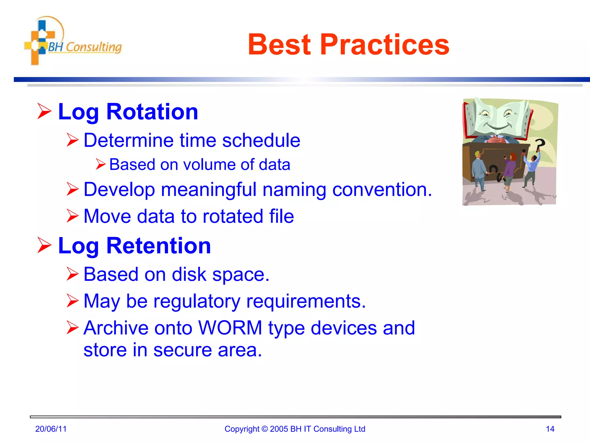 Best Practices Log Rotation Determine time schedule  Based on volume of data Develop meaningful naming convention. Move data to rotated file Log Retention Based on disk space. May be regulatory requirements. Archive onto WORM type devices and store in secure area. 20/06/11 Copyright © 2005 BH IT Consulting Ltd 