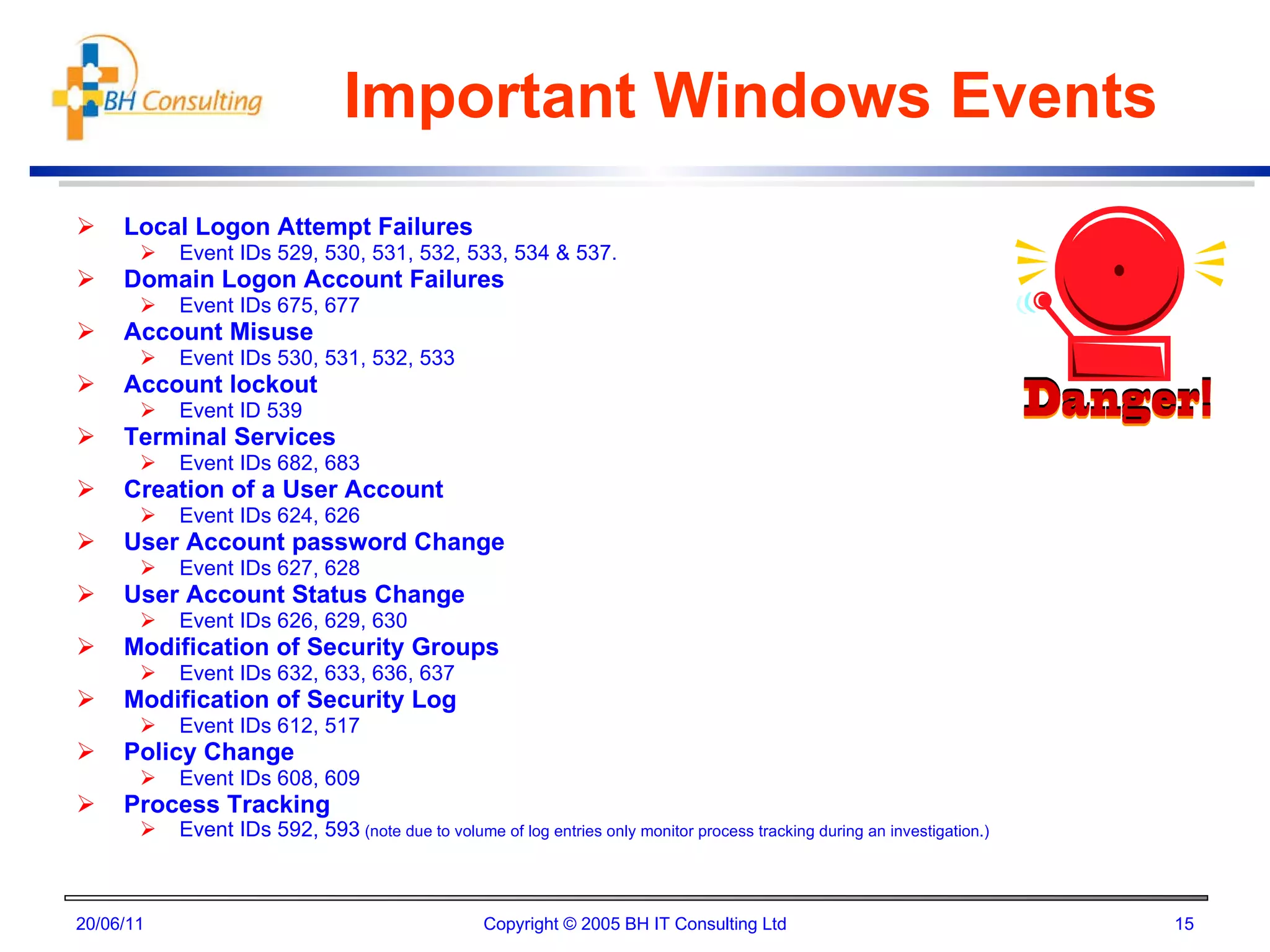 Important Windows Events Local Logon Attempt Failures Event IDs 529, 530, 531, 532, 533, 534 & 537. Domain Logon Account Failures Event IDs 675, 677 Account Misuse Event IDs 530, 531, 532, 533 Account lockout Event ID 539 Terminal Services Event IDs 682, 683 Creation of a User Account Event IDs 624, 626 User Account password Change Event IDs 627, 628 User Account Status Change Event IDs 626, 629, 630 Modification of Security Groups Event IDs 632, 633, 636, 637 Modification of Security Log Event IDs 612, 517  Policy Change Event IDs 608, 609 Process Tracking Event IDs 592, 593  (note due to volume of log entries only monitor process tracking during an investigation.) 20/06/11 Copyright © 2005 BH IT Consulting Ltd 