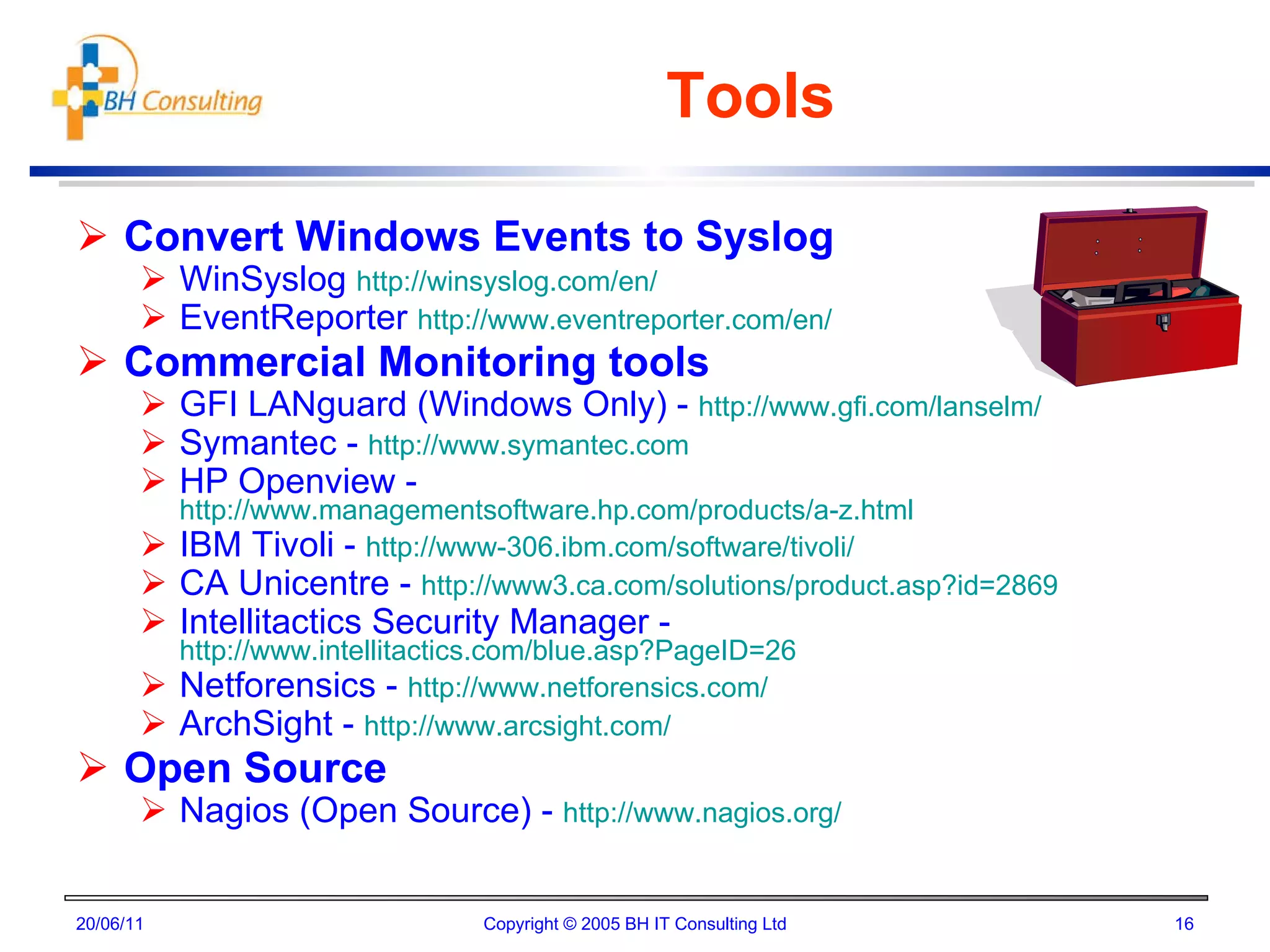 Tools Convert Windows Events to Syslog WinSyslog  http://winsyslog.com/en/ EventReporter  http://www.eventreporter.com/en/ Commercial Monitoring tools GFI LANguard (Windows Only) -  http://www.gfi.com/lanselm/ Symantec -  http://www.symantec.com HP Openview -  http://www.managementsoftware.hp.com/products/a-z.html IBM Tivoli -  http://www-306.ibm.com/software/tivoli/ CA Unicentre -  http://www3.ca.com/solutions/product.asp?id=2869 Intellitactics Security Manager -  http://www.intellitactics.com/blue.asp?PageID=26 Netforensics -  http://www.netforensics.com/ ArchSight -  http://www.arcsight.com/ Open Source Nagios (Open Source) -  http://www.nagios.org/ 20/06/11 Copyright © 2005 BH IT Consulting Ltd 